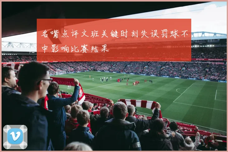名嘴点评文班关键时刻失误罚球不中影响比赛结果