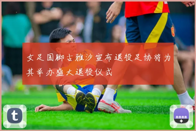 女足国脚古雅沙宣布退役足协将为其举办盛大退役仪式