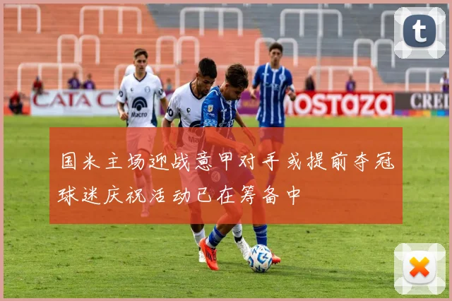 国米主场迎战意甲对手或提前夺冠球迷庆祝活动已在筹备中