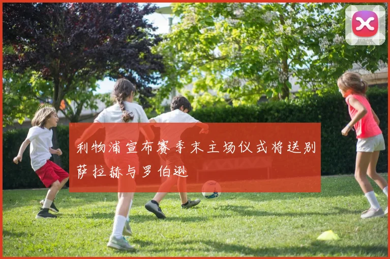 利物浦宣布赛季末主场仪式将送别萨拉赫与罗伯逊