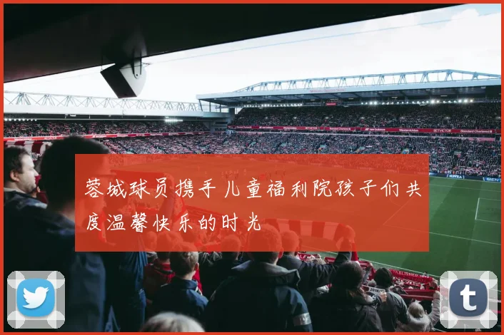 蓉城球员携手儿童福利院孩子们共度温馨快乐的时光