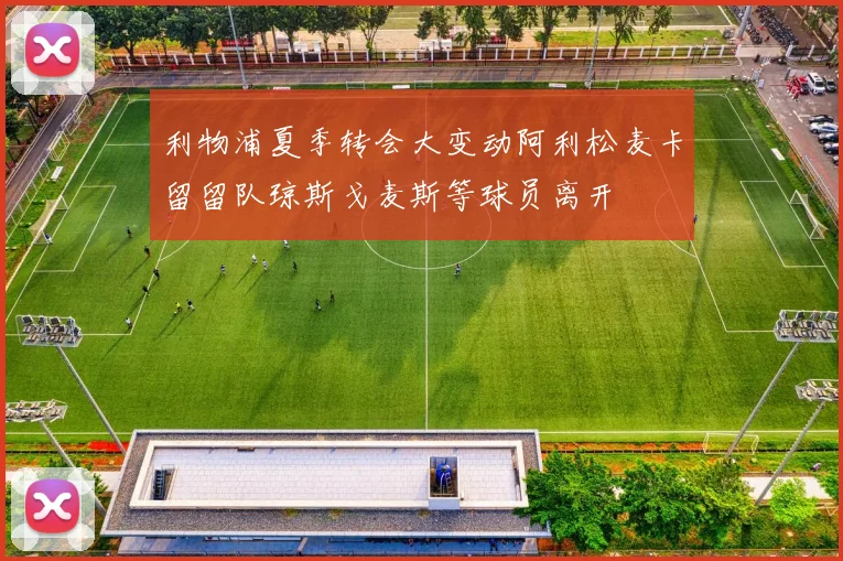 利物浦夏季转会大变动阿利松麦卡留留队琼斯戈麦斯等球员离开