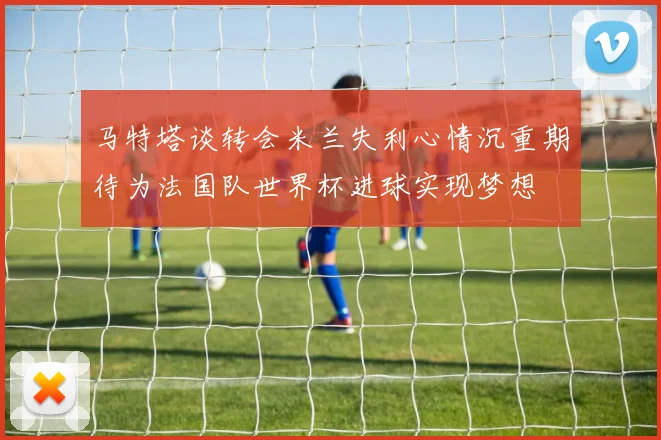 马特塔谈转会米兰失利心情沉重期待为法国队世界杯进球实现梦想