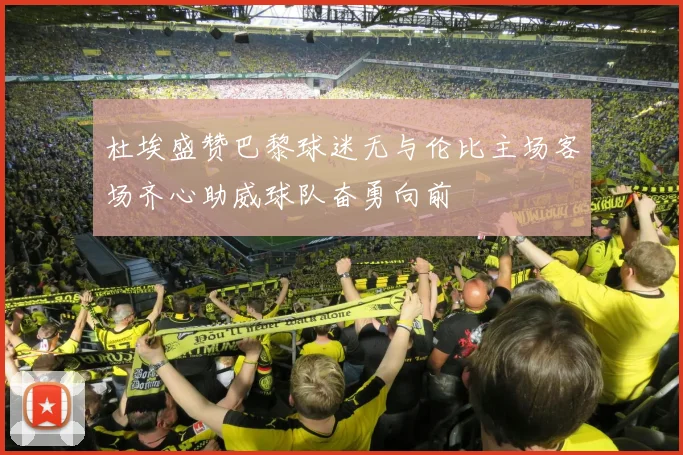 杜埃盛赞巴黎球迷无与伦比主场客场齐心助威球队奋勇向前