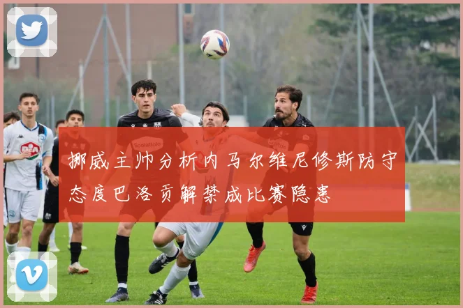 挪威主帅分析内马尔维尼修斯防守态度巴洛贡解禁成比赛隐患