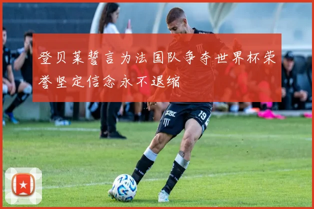 登贝莱誓言为法国队争夺世界杯荣誉坚定信念永不退缩