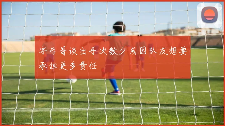字母哥谈出手次数少或因队友想要承担更多责任