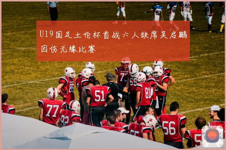 U19国足土伦杯首战六人缺席吴启鹏因伤无缘比赛