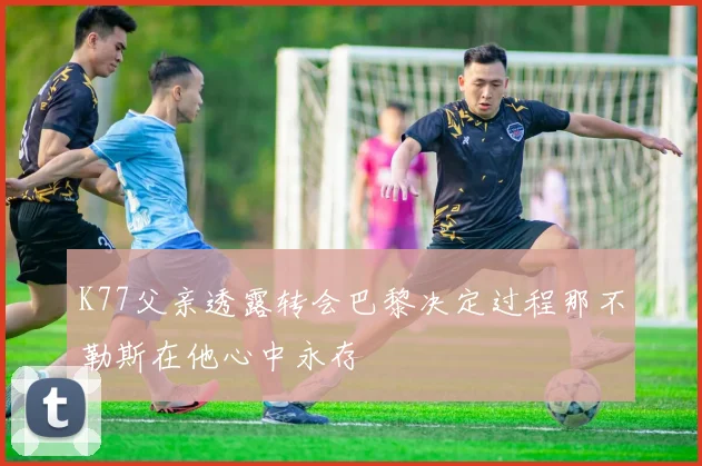 K77父亲透露转会巴黎决定过程那不勒斯在他心中永存