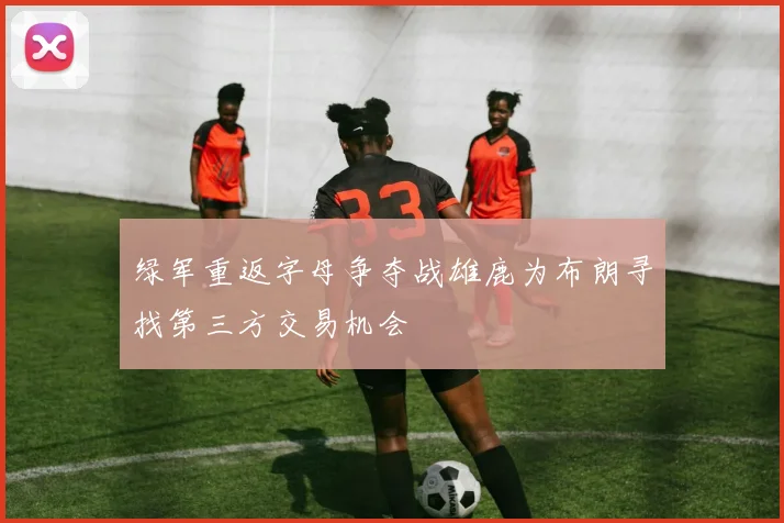 绿军重返字母争夺战雄鹿为布朗寻找第三方交易机会