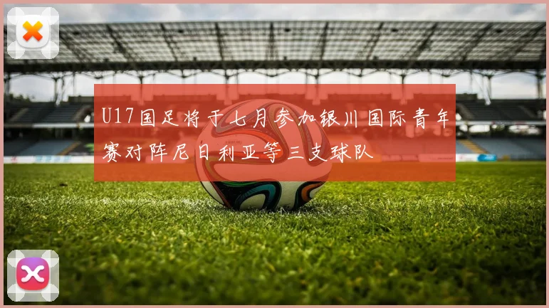 U17国足将于七月参加银川国际青年赛对阵尼日利亚等三支球队